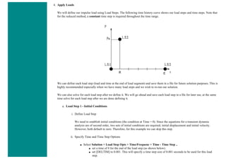 4. Apply Loads
We will define our impulse load using Load Steps. The following time history curve shows our load steps and time steps. Note that
for the reduced method, a constant time step is required throughout the time range.
We can define each load step (load and time at the end of load segment) and save them in a file for future solution purposes. This is
highly recommended especially when we have many load steps and we wish to re-run our solution.
We can also solve for each load step after we define it. We will go ahead and save each load step in a file for later use, at the same
time solve for each load step after we are done defining it.
a. Load Step 1 - Initial Conditions
i. Define Load Step
We need to establish initial conditions (the condition at Time = 0). Since the equations for a transient dynamic
analysis are of second order, two sets of initial conditions are required; initial displacement and initial velocity.
However, both default to zero. Therefore, for this example we can skip this step.
ii. Specify Time and Time Step Options
■ Select Solution > Load Step Opts > Time/Frequenc > Time - Time Step ..
■ set a time of 0 for the end of the load step (as shown below).
■ set [DELTIM] to 0.001. This will specify a time step size of 0.001 seconds to be used for this load
step.
 