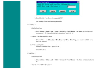 ■ Enter LSNUM = 1 as shown above and click 'OK'
The load step will be saved in a file jobname.s01
b. Load Step 2
i. Define Load Step
■ Select Solution > Define Loads > Apply > Structural > Force/Moment > On Nodes and select the right
most node (at x=1). Enter a force in the FY direction of value -100 N.
ii. Specify Time and Time Step Options
■ Select Solution > Load Step Opts > Time/Frequenc > Time - Time Step .. and set a time of 0.001 for the
end of the load step
iii. Write Load Step File
Solution > Load Step Opts > Write LS File
Enter LSNUM = 2
c. Load Step 3
i. Define Load Step
■ Select Solution > Define Loads > Delete > Structural > Force/Moment > On Nodes and delete the load at
x=1.
ii. Specify Time and Time Step Options
 