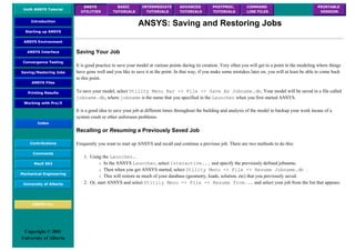 UofA ANSYS Tutorial
ANSYS
UTILITIES
BASIC
TUTORIALS
INTERMEDIATE
TUTORIALS
ADVANCED
TUTORIALS
POSTPROC.
TUTORIALS
COMMAND
LINE FILES
PRINTABLE
VERSION
Introduction
Starting up ANSYS
ANSYS Environment
ANSYS Interface
Convergence Testing
Saving/Restoring Jobs
ANSYS Files
Printing Results
Working with Pro/E
Index
Contributions
Comments
MecE 563
Mechanical Engineering
University of Alberta
ANSYS Inc.
Copyright © 2001
University of Alberta
ANSYS: Saving and Restoring Jobs
Saving Your Job
It is good practice to save your model at various points during its creation. Very often you will get to a point in the modeling where things
have gone well and you like to save it at the point. In that way, if you make some mistakes later on, you will at least be able to come back
to this point.
To save your model, select Utility Menu Bar -> File -> Save As Jobname.db. Your model will be saved in a file called
jobname.db, where jobname is the name that you specified in the Launcher when you first started ANSYS.
It is a good idea to save your job at different times throughout the building and analysis of the model to backup your work incase of a
system crash or other unforseen problems.
Recalling or Resuming a Previously Saved Job
Frequently you want to start up ANSYS and recall and continue a previous job. There are two methods to do this:
1. Using the Launcher...
❍ In the ANSYS Launcher, select Interactive... and specify the previously defined jobname.
❍ Then when you get ANSYS started, select Utility Menu -> File -> Resume Jobname.db .
❍ This will restore as much of your database (geometry, loads, solution, etc) that you previously saved.
2. Or, start ANSYS and select Utitily Menu -> File -> Resume from... and select your job from the list that appears.
 