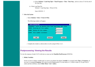 ■ Select Solution > Load Step Opts > Time/Frequenc > Time - Time Step .. and set a time of 1 for the end of
the load step
iii. Write Load Step File
Solution > Load Step Opts > Write LS File
Enter LSNUM = 3
5. Solve the System
❍ Select Solution > Solve > From LS Files
The following window will appear.
❍ Complete the window as shown above to solve using LS files 1 to 3.
Postprocessing: Viewing the Results
To view the response of node 2 (UY) with time we must use the TimeHist PostProcessor (POST26).
1. Define Variables
In here we have to define variables that we want to see plotted. By default, Variable 1 is assigned either Time or Frequency. In
our case it is assigned Frequency. We want to see the displacement UY at the node at x=1, which is node #2. (To get a list of
nodes and their attributes, select Utility Menu > List > nodes).
 