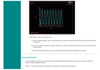 A few things to note in the response curve
■ There are approximately 8 cycles in one second. This is the first mode of the cantilever beam and we have been able
to capture it.
■ We also see another response at a higher frequency. We may have captured some response at the second mode at 52
Hz of the beam.
■ Note that the response does not decay as it should not. We did not specify damping for our system.
Expand the Solution
For most problems, one need not go further than Reviewing the Reduced Results as the response of the structure is of utmost
interest in transient dynamic analysis.
However, if stresses and forces are of interest, we would have to expand the reduced solution.
 