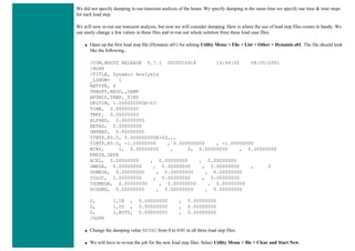 We did not specify damping in our transient analysis of the beam. We specify damping at the same time we specify our time & time steps
for each load step.
We will now re-run our transient analysis, but now we will consider damping. Here is where the use of load step files comes in handy. We
can easily change a few values in these files and re-run our whole solution from these load case files.
● Open up the first load step file (Dynamic.s01) for editing Utility Menu > File > List > Other > Dynamic.s01. The file should look
like the following..
/COM,ANSYS RELEASE 5.7.1 UP20010418 14:44:02 08/20/2001
/NOPR
/TITLE, Dynamic Analysis
_LSNUM= 1
ANTYPE, 4
TRNOPT,REDU,,DAMP
BFUNIF,TEMP,_TINY
DELTIM, 1.000000000E-03
TIME, 0.00000000
TREF, 0.00000000
ALPHAD, 0.00000000
BETAD, 0.00000000
DMPRAT, 0.00000000
TINTP,R5.0, 5.000000000E-03,,,
TINTP,R5.0, -1.00000000 , 0.500000000 , -1.00000000
NCNV, 1, 0.00000000 , 0, 0.00000000 , 0.00000000
ERESX,DEFA
ACEL, 0.00000000 , 0.00000000 , 0.00000000
OMEGA, 0.00000000 , 0.00000000 , 0.00000000 , 0
DOMEGA, 0.00000000 , 0.00000000 , 0.00000000
CGLOC, 0.00000000 , 0.00000000 , 0.00000000
CGOMEGA, 0.00000000 , 0.00000000 , 0.00000000
DCGOMG, 0.00000000 , 0.00000000 , 0.00000000
D, 1,UX , 0.00000000 , 0.00000000
D, 1,UY , 0.00000000 , 0.00000000
D, 1,ROTZ, 0.00000000 , 0.00000000
/GOPR
● Change the damping value BETAD from 0 to 0.01 in all three load step files.
● We will have to re-run the job for the new load step files. Select Utility Menu > file > Clear and Start New.
 