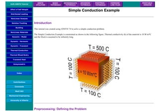 UofA ANSYS Tutorial
ANSYS
UTILITIES
BASIC
TUTORIALS
INTERMEDIATE
TUTORIALS
ADVANCED
TUTORIALS
POSTPROC.
TUTORIALS
COMMAND
LINE FILES
PRINTABLE
VERSION
Effect of Self Weight
Distributed Loading
NonLinear Analysis
Solution Tracking
Buckling
NonLinear Materials
Dynamic - Modal
Dynamic - Harmonic
Dynamic - Transient
Thermal-Conduction
Thermal-Mixed Bndry
Transient Heat
Axisymmetric
Index
Contributions
Comments
MecE 563
Mechanical Engineering
University of Alberta
Simple Conduction Example
Introduction
This tutorial was created using ANSYS 7.0 to solve a simple conduction problem.
The Simple Conduction Example is constrained as shown in the following figure. Thermal conductivity (k) of the material is 10 W/m*C
and the block is assumed to be infinitely long.
Preprocessing: Defining the Problem
 