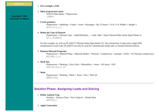 ANSYS Inc.
Copyright © 2001
University of Alberta
1. Give example a Title
2. Open preprocessor menu
ANSYS Main Menu > Preprocessor
/PREP7
3. Create geometry
Preprocessor > Modeling > Create > Areas > Rectangle > By 2 Corners > X=0, Y=0, Width=1, Height=1
BLC4,0,0,1,1
4. Define the Type of Element
Preprocessor > Element Type > Add/Edit/Delete... > click 'Add' > Select Thermal Mass Solid, Quad 4Node 55
ET,1,PLANE55
For this example, we will use PLANE55 (Thermal Solid, Quad 4node 55). This element has 4 nodes and a single DOF
(temperature) at each node. PLANE55 can only be used for 2 dimensional steady-state or transient thermal analysis.
5. Element Material Properties
Preprocessor > Material Props > Material Models > Thermal > Conductivity > Isotropic > KXX = 10 (Thermal conductivity)
MP,KXX,1,10
6. Mesh Size
Preprocessor > Meshing > Size Cntrls > ManualSize > Areas > All Areas > 0.05
AESIZE,ALL,0.05
7. Mesh
Preprocessor > Meshing > Mesh > Areas > Free > Pick All
AMESH,ALL
Solution Phase: Assigning Loads and Solving
1. Define Analysis Type
Solution > Analysis Type > New Analysis > Steady-State
ANTYPE,0
2. Apply Constraints
 