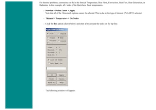 For thermal problems, constraints can be in the form of Temperature, Heat Flow, Convection, Heat Flux, Heat Generation, or
Radiation. In this example, all 4 sides of the block have fixed temperatures.
❍ Solution > Define Loads > Apply
Note that all of the -Structural- options cannot be selected. This is due to the type of element (PLANE55) selected.
❍ Thermal > Temperature > On Nodes
❍ Click the Box option (shown below) and draw a box around the nodes on the top line.
The following window will appear:
 