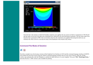 Note that due to the manner in which the boundary contitions were applied, the top corners are held at a temperature of 100. Recall
that the nodes on the top of the plate were constrained first, followed by the side and bottom constraints. The top corner nodes were
therefore first constrained at 500C, then 'overwritten' when the side constraints were applied. Decreasing the mesh size can
minimize this effect, however, one must be aware of the limitations in the results at the corners.
Command File Mode of Solution
The above example was solved using a mixture of the Graphical User Interface (or GUI) and the command language interface of ANSYS.
This problem has also been solved using the ANSYS command language interface that you may want to browse. Open the .HTML
version, copy and paste the code into Notepad or a similar text editor and save it to your computer. Now go to 'File > Read input from...'
and select the file. A .PDF version is also available for printing.
 