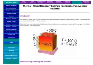 UofA ANSYS Tutorial
ANSYS
UTILITIES
BASIC
TUTORIALS
INTERMEDIATE
TUTORIALS
ADVANCED
TUTORIALS
POSTPROC.
TUTORIALS
COMMAND
LINE FILES
PRINTABLE
VERSION
Effect of Self Weight
Distributed Loading
NonLinear Analysis
Solution Tracking
Buckling
NonLinear Materials
Dynamic - Modal
Dynamic - Harmonic
Dynamic - Transient
Thermal-Conduction
Thermal-Mixed Bndry
Transient Heat
Axisymmetric
Index
Contributions
Comments
MecE 563
Mechanical Engineering
University of Alberta
Thermal - Mixed Boundary Example (Conduction/Convection/
Insulated)
Introduction
This tutorial was created using ANSYS 7.0 to solve simple thermal examples. Analysis of a simple conduction as well a mixed conduction/
convection/insulation problem will be demonstrated.
The Mixed Convection/Conduction/Insulated Boundary Conditions Example is constrained as shown in the following figure (Note that the
section is assumed to be infinitely long):
Preprocessing: Defining the Problem
 