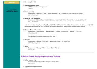 ANSYS Inc.
Copyright © 2001
University of Alberta
1. Give example a Title
2. Open preprocessor menu
ANSYS Main Menu > Preprocessor
/PREP7
3. Create geometry
Preprocessor > Modeling > Create > Areas > Rectangle > By 2 Corners > X=0, Y=0, Width=1, Height=1
BLC4,0,0,1,1
4. Define the Type of Element
Preprocessor > Element Type > Add/Edit/Delete... > click 'Add' > Select Thermal Mass Solid, Quad 4Node 55
ET,1,PLANE55
As in the conduction example, we will use PLANE55 (Thermal Solid, Quad 4node 55). This element has 4 nodes and a single DOF
(temperature) at each node. PLANE55 can only be used for 2 dimensional steady-state or transient thermal analysis.
5. Element Material Properties
Preprocessor > Material Props > Material Models > Thermal > Conductivity > Isotropic > KXX = 10
MP,KXX,1,10
This will specify a thermal conductivity of 10 W/m*C.
6. Mesh Size
Preprocessor > Meshing > Size Cntrls > ManualSize > Areas > All Areas > 0.05
AESIZE,ALL,0.05
7. Mesh
Preprocessor > Meshing > Mesh > Areas > Free > Pick All
AMESH,ALL
Solution Phase: Assigning Loads and Solving
1. Define Analysis Type
Solution > Analysis Type > New Analysis > Steady-State
ANTYPE,0
2. Apply Conduction Constraints
 