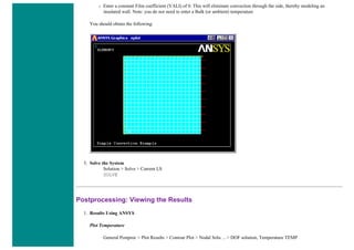❍ Enter a constant Film coefficient (VALI) of 0. This will eliminate convection through the side, thereby modeling an
insulated wall. Note: you do not need to enter a Bulk (or ambient) temperature
You should obtain the following:
5. Solve the System
Solution > Solve > Current LS
SOLVE
Postprocessing: Viewing the Results
1. Results Using ANSYS
Plot Temperature
General Postproc > Plot Results > Contour Plot > Nodal Solu ... > DOF solution, Temperature TEMP
 