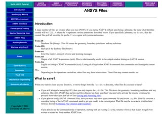 UofA ANSYS Tutorial
ANSYS
UTILITIES
BASIC
TUTORIALS
INTERMEDIATE
TUTORIALS
ADVANCED
TUTORIALS
POSTPROC.
TUTORIALS
COMMAND
LINE FILES
PRINTABLE
VERSION
Introduction
Starting up ANSYS
ANSYS Environment
ANSYS Interface
Convergence Testing
Saving/Restoring Jobs
ANSYS Files
Printing Results
Working with Pro/E
Index
Contributions
Comments
MecE 563
Mechanical Engineering
University of Alberta
ANSYS Inc.
Copyright © 2001
University of Alberta
ANSYS Files
Introduction
A large number of files are created when you run ANSYS. If you started ANSYS without specifying a jobname, the name of all the files
created will be FILE.* where the * represents various extensions described below. If you specified a jobname, say Frame, then the
created files will all have the file prefix, Frame again with various extensions:
frame.db
Database file (binary). This file stores the geometry, boundary conditions and any solutions.
frame.dbb
Backup of the database file (binary).
frame.err
Error file (text). Listing of all error and warning messages.
frame.out
Output of all ANSYS operations (text). This is what normally scrolls in the output window during an ANSYS session.
frame.log
Logfile or listing of ANSYS commands (text). Listing of all equivalent ANSYS command line commands used during the current
session.
etc...
Depending on the operations carried out, other files may have been written. These files may contain results, etc.
What to save?
When you want to clean up your directory, or move things from the /scratch directory, what files do you need to save?
● If you will always be using the GUI, then you only require the .db file. This file stores the geometry, boundary conditions and any
solutions. Once the ANSYS has started, and the jobname has been specified, you need only activate the resume command to
proceed from where you last left off (see Saving and Restoring Jobs).
● If you plan on using ANSYS command files, then you need only store your command file and/or the log file. This file contains a
complete listing of the ANSYS commands used to get you model to its current point. That file may be rerun as is, or edited and
rerun as desired (Command File Creation and Execution).
If you plan to use the command mode of operation, starting with an existing log file, rename it first so that it does not get over-
written or added to, from another ANSYS run.
 