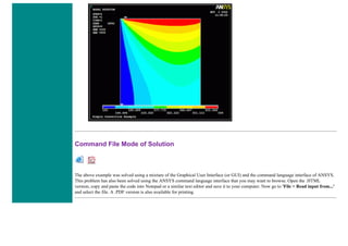 Command File Mode of Solution
The above example was solved using a mixture of the Graphical User Interface (or GUI) and the command language interface of ANSYS.
This problem has also been solved using the ANSYS command language interface that you may want to browse. Open the .HTML
version, copy and paste the code into Notepad or a similar text editor and save it to your computer. Now go to 'File > Read input from...'
and select the file. A .PDF version is also available for printing.
 