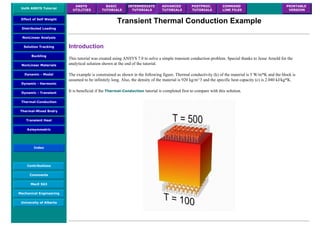 UofA ANSYS Tutorial
ANSYS
UTILITIES
BASIC
TUTORIALS
INTERMEDIATE
TUTORIALS
ADVANCED
TUTORIALS
POSTPROC.
TUTORIALS
COMMAND
LINE FILES
PRINTABLE
VERSION
Effect of Self Weight
Distributed Loading
NonLinear Analysis
Solution Tracking
Buckling
NonLinear Materials
Dynamic - Modal
Dynamic - Harmonic
Dynamic - Transient
Thermal-Conduction
Thermal-Mixed Bndry
Transient Heat
Axisymmetric
Index
Contributions
Comments
MecE 563
Mechanical Engineering
University of Alberta
Transient Thermal Conduction Example
Introduction
This tutorial was created using ANSYS 7.0 to solve a simple transient conduction problem. Special thanks to Jesse Arnold for the
analytical solution shown at the end of the tutorial.
The example is constrained as shown in the following figure. Thermal conductivity (k) of the material is 5 W/m*K and the block is
assumed to be infinitely long. Also, the density of the material is 920 kg/m^3 and the specific heat capacity (c) is 2.040 kJ/kg*K.
It is beneficial if the Thermal-Conduction tutorial is completed first to compare with this solution.
 