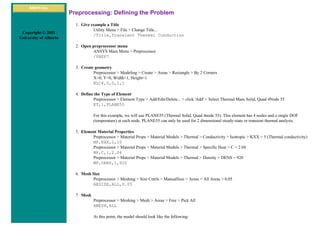 ANSYS Inc.
Copyright © 2001
University of Alberta
Preprocessing: Defining the Problem
1. Give example a Title
Utility Menu > File > Change Title...
/Title,Transient Thermal Conduction
2. Open preprocessor menu
ANSYS Main Menu > Preprocessor
/PREP7
3. Create geometry
Preprocessor > Modeling > Create > Areas > Rectangle > By 2 Corners
X=0, Y=0, Width=1, Height=1
BLC4,0,0,1,1
4. Define the Type of Element
Preprocessor > Element Type > Add/Edit/Delete... > click 'Add' > Select Thermal Mass Solid, Quad 4Node 55
ET,1,PLANE55
For this example, we will use PLANE55 (Thermal Solid, Quad 4node 55). This element has 4 nodes and a single DOF
(temperature) at each node. PLANE55 can only be used for 2 dimensional steady-state or transient thermal analysis.
5. Element Material Properties
Preprocessor > Material Props > Material Models > Thermal > Conductivity > Isotropic > KXX = 5 (Thermal conductivity)
MP,KXX,1,10
Preprocessor > Material Props > Material Models > Thermal > Specific Heat > C = 2.04
MP,C,1,2.04
Preprocessor > Material Props > Material Models > Thermal > Density > DENS = 920
MP,DENS,1,920
6. Mesh Size
Preprocessor > Meshing > Size Cntrls > ManualSize > Areas > All Areas > 0.05
AESIZE,ALL,0.05
7. Mesh
Preprocessor > Meshing > Mesh > Areas > Free > Pick All
AMESH,ALL
At this point, the model should look like the following:
 