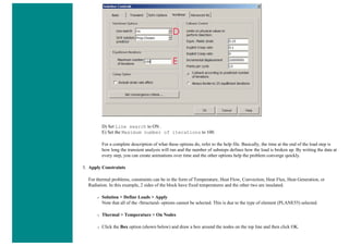 D) Set Line search to ON .
E) Set the Maximum number of iterations to 100.
For a complete description of what these options do, refer to the help file. Basically, the time at the end of the load step is
how long the transient analysis will run and the number of substeps defines how the load is broken up. By writing the data at
every step, you can create animations over time and the other options help the problem converge quickly.
3. Apply Constraints
For thermal problems, constraints can be in the form of Temperature, Heat Flow, Convection, Heat Flux, Heat Generation, or
Radiation. In this example, 2 sides of the block have fixed temperatures and the other two are insulated.
❍ Solution > Define Loads > Apply
Note that all of the -Structural- options cannot be selected. This is due to the type of element (PLANE55) selected.
❍ Thermal > Temperature > On Nodes
❍ Click the Box option (shown below) and draw a box around the nodes on the top line and then click OK.
 