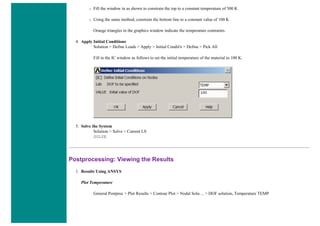 ❍ Fill the window in as shown to constrain the top to a constant temperature of 500 K
❍ Using the same method, constrain the bottom line to a constant value of 100 K
Orange triangles in the graphics window indicate the temperature contraints.
4. Apply Initial Conditions
Solution > Define Loads > Apply > Initial Condit'n > Define > Pick All
Fill in the IC window as follows to set the initial temperature of the material to 100 K:
5. Solve the System
Solution > Solve > Current LS
SOLVE
Postprocessing: Viewing the Results
1. Results Using ANSYS
Plot Temperature
General Postproc > Plot Results > Contour Plot > Nodal Solu ... > DOF solution, Temperature TEMP
 