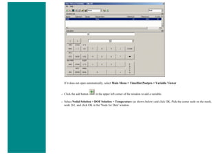 If it does not open automatically, select Main Menu > TimeHist Postpro > Variable Viewer
❍ Click the add button in the upper left corner of the window to add a variable.
❍ Select Nodal Solution > DOF Solution > Temperature (as shown below) and click OK. Pick the center node on the mesh,
node 261, and click OK in the 'Node for Data' window.
 
