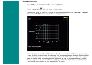 2. Graph Results over Time
❍ Ensure TEMP_2 in the Time History Variables window is highlighted.
❍ Click the graphing button in the Time History Variables window.
❍ The labels on the plot are not updated by ANSYS, so you must change them manually. Select Utility Menu > Plot Ctrls >
Style > Graphs > Modify Axes and re-label the X and Y-axis appropriately.
Note how this plot does not exactly match the plot shown above. This is because the solution has not completely converged.
To cause the solution to converge, one of two things can be done: decrease the mesh size or increase the number of substeps
used in the transient analysis. From experience, reducing the mesh size will do little in this case, as the mesh is adequate to
capture the response. Instead, increasing the number of substeps from say 20 to 300, will cause the solution to converge.
This will greatly increase the computational time required though, which is why only 20 substeps are used in this tutorial.
Twenty substeps gives an adequate and quick approximation of the solution.
 