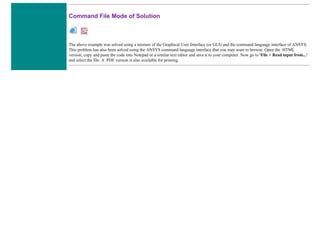 Command File Mode of Solution
The above example was solved using a mixture of the Graphical User Interface (or GUI) and the command language interface of ANSYS.
This problem has also been solved using the ANSYS command language interface that you may want to browse. Open the .HTML
version, copy and paste the code into Notepad or a similar text editor and save it to your computer. Now go to 'File > Read input from...'
and select the file. A .PDF version is also available for printing.
 