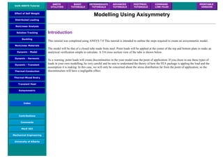 UofA ANSYS Tutorial
ANSYS
UTILITIES
BASIC
TUTORIALS
INTERMEDIATE
TUTORIALS
ADVANCED
TUTORIALS
POSTPROC.
TUTORIALS
COMMAND
LINE FILES
PRINTABLE
VERSION
Effect of Self Weight
Distributed Loading
NonLinear Analysis
Solution Tracking
Buckling
NonLinear Materials
Dynamic - Modal
Dynamic - Harmonic
Dynamic - Transient
Thermal-Conduction
Thermal-Mixed Bndry
Transient Heat
Axisymmetric
Index
Contributions
Comments
MecE 563
Mechanical Engineering
University of Alberta
Modelling Using Axisymmetry
Introduction
This tutorial was completed using ANSYS 7.0 This tutorial is intended to outline the steps required to create an axisymmetric model.
The model will be that of a closed tube made from steel. Point loads will be applied at the center of the top and bottom plate to make an
analytical verification simple to calculate. A 3/4 cross section view of the tube is shown below.
As a warning, point loads will create discontinuities in the your model near the point of application. If you chose to use these types of
loads in your own modelling, be very careful and be sure to understand the theory of how the FEA package is appling the load and the
assumption it is making. In this case, we will only be concerned about the stress distribution far from the point of application, so the
discontinuities will have a negligable effect.
 