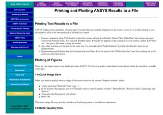 UofA ANSYS Tutorial
ANSYS
UTILITIES
BASIC
TUTORIALS
INTERMEDIATE
TUTORIALS
ADVANCED
TUTORIALS
POSTPROC.
TUTORIALS
COMMAND
LINE FILES
PRINTABLE
VERSION
Introduction
Starting up ANSYS
ANSYS Environment
ANSYS Interface
Convergence Testing
Saving/Restoring Jobs
ANSYS Files
Printing Results
Working with Pro/E
Index
Contributions
Comments
MecE 563
Mechanical Engineering
University of Alberta
ANSYS Inc.
Copyright © 2001
University of Alberta
Printing and Plotting ANSYS Results to a File
Printing Text Results to a File
ANSYS produces lists and tables of many types of results that are normally displayed on the screen. However, it is often desired to save
the results to a file to be later analyzed or included in a report.
1. Stresses: instead of using 'Plot Results' to plot the stresses, choose 'List Results'. Select 'Elem Table Data', and choose what you
want to list from the menu. You can pick multiple items. When the list appears on the screen in its own window, Select 'File'/'Save
As...' and give a file name to store the results.
2. Any other solutions can be done in the same way. For example select 'Nodal Solution' from the 'List Results' menu, to get
displacements.
3. Preprocessing and Solution data can be listed and saved from the 'List' menu in the 'Utility Menu bar'. Save the resulting list in the
same way described above.
Plotting of Figures
There are two major routes to get hardcopies from ANSYS. The first is a quick a raster-based screen dump, while the second is a scalable
vector plot.
1.0 Quick Image Save
When you want to quickly save an image of the entire screen or the current 'Graphics window', select:
● 'Utility menu bar'/'PlotCtrls'/'Hard Copy ...'.
● In the window that appears, you will normally want to select 'Graphics window', 'Monochrome', 'Reverse Video', 'Landscape' and
'Save to:'.
● Then enter the file name of your choice.
● Press 'OK'
This raster image file may now be printed on a PostScript printer or included in a document.
2.0 Better Quality Plots
 
