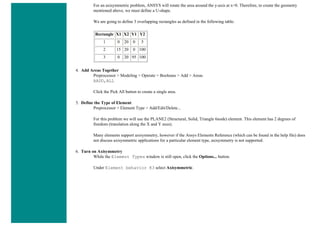 For an axisymmetric problem, ANSYS will rotate the area around the y-axis at x=0. Therefore, to create the geometry
mentioned above, we must define a U-shape.
We are going to define 3 overlapping rectangles as defined in the following table:
Rectangle X1 X2 Y1 Y2
1 0 20 0 5
2 15 20 0 100
3 0 20 95 100
4. Add Areas Together
Preprocessor > Modeling > Operate > Booleans > Add > Areas
AADD,ALL
Click the Pick All button to create a single area.
5. Define the Type of Element
Preprocessor > Element Type > Add/Edit/Delete...
For this problem we will use the PLANE2 (Structural, Solid, Triangle 6node) element. This element has 2 degrees of
freedom (translation along the X and Y axes).
Many elements support axisymmetry, however if the Ansys Elements Reference (which can be found in the help file) does
not discuss axisymmetric applications for a particular element type, axisymmetry is not supported.
6. Turn on Axisymmetry
While the Element Types window is still open, click the Options... button.
Under Element behavior K3 select Axisymmetric.
 