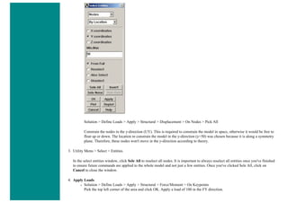 Solution > Define Loads > Apply > Structural > Displacement > On Nodes > Pick All
Constrain the nodes in the y-direction (UY). This is required to constrain the model in space, otherwise it would be free to
float up or down. The location to constrain the model in the y-direction (y=50) was chosen because it is along a symmetry
plane. Therefore, these nodes won't move in the y-direction according to theory.
3. Utility Menu > Select > Entities
In the select entities window, click Sele All to reselect all nodes. It is important to always reselect all entities once you've finished
to ensure future commands are applied to the whole model and not just a few entities. Once you've clicked Sele All, click on
Cancel to close the window.
4. Apply Loads
❍ Solution > Define Loads > Apply > Structural > Force/Moment > On Keypoints
Pick the top left corner of the area and click OK. Apply a load of 100 in the FY direction.
 