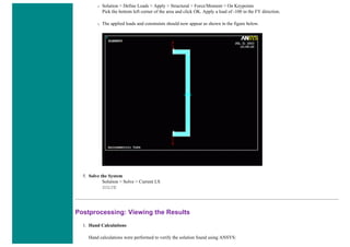 ❍ Solution > Define Loads > Apply > Structural > Force/Moment > On Keypoints
Pick the bottom left corner of the area and click OK. Apply a load of -100 in the FY direction.
❍ The applied loads and constraints should now appear as shown in the figure below.
5. Solve the System
Solution > Solve > Current LS
SOLVE
Postprocessing: Viewing the Results
1. Hand Calculations
Hand calculations were performed to verify the solution found using ANSYS:
 