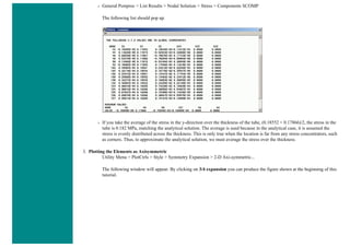 ❍ General Postproc > List Results > Nodal Solution > Stress > Components SCOMP
The following list should pop up.
❍ If you take the average of the stress in the y-direction over the thickness of the tube, (0.18552 + 0.17866)/2, the stress in the
tube is 0.182 MPa, matching the analytical solution. The average is used because in the analytical case, it is assumed the
stress is evenly distributed across the thickness. This is only true when the location is far from any stress concentrators, such
as corners. Thus, to approximate the analytical solution, we must average the stress over the thickness.
3. Plotting the Elements as Axisymmetric
Utility Menu > PlotCtrls > Style > Symmetry Expansion > 2-D Axi-symmetric...
The following window will appear. By clicking on 3/4 expansion you can produce the figure shown at the beginning of this
tutorial.
 