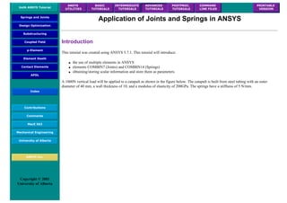UofA ANSYS Tutorial
ANSYS
UTILITIES
BASIC
TUTORIALS
INTERMEDIATE
TUTORIALS
ADVANCED
TUTORIALS
POSTPROC.
TUTORIALS
COMMAND
LINE FILES
PRINTABLE
VERSION
Springs and Joints
Design Optimization
Substructuring
Coupled Field
p-Element
Element Death
Contact Elements
APDL
Index
Contributions
Comments
MecE 563
Mechanical Engineering
University of Alberta
ANSYS Inc.
Copyright © 2001
University of Alberta
Application of Joints and Springs in ANSYS
Introduction
This tutorial was created using ANSYS 5.7.1. This tutorial will introduce:
● the use of multiple elements in ANSYS
● elements COMBIN7 (Joints) and COMBIN14 (Springs)
● obtaining/storing scalar information and store them as parameters.
A 1000N vertical load will be applied to a catapult as shown in the figure below. The catapult is built from steel tubing with an outer
diameter of 40 mm, a wall thickness of 10, and a modulus of elasticity of 200GPa. The springs have a stiffness of 5 N/mm.
 
