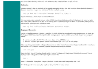 The second method of saving a plot is much more flexible, but takes a lot more work to set up as you'll see...
Redirection
Normally all ANSYS plots are directed to the plot window on the screen. To save some plots to a file, to be later printed or included in a
document or what have you, you must first 'redirect' the plots to a file by issuing:
'Utility menu bar'/'PlotCtrls'/'Redirect Plots'/'To File...'.
Type in a filename (e.g.: frame.pic) in the 'Selection' Window.
Now issue whatever plot commands you want within ANSYS, remembering that the plots will not be displayed to the screen, but rather
they will be written to the selected file. You can put as many plots as you want into the plot file. When you are finished plotting what you
want to the file, redirect plots back to the screen using:
'Utility menu bar'/'PlotCtrls'/'Redirect Plots'/'To Screen'.
Display and Conversion
The plot file that has been saved is stored in a proprietary file format that must be converted into a more common graphic file format like
PostScript, or HPGL for example. This is performed by running a separate program called display. To do this, you have a couple of
options:
1. select display from the ANSYS launcher menu (if you started ANSYS that way)
2. shut down ANSYS or open up a new terminal window and then type display at the Unix prompt.
Either way, a large graphics window will appear. Decrease the size of this window, because it most likely covers the window in which you
will enter the display plotting commands. Load your plot file with the following command:
file,frame,pic
if your plot file is 'plots.pic'. Note that although the file is 'plots.pic' (with a period), Display wants 'plots,pic'(with a comma). You can
display your plots to the graphics window by issuing the command like
plot,n
where n is plot number. If you plotted 5 images to this file in ANSYS, then n could be any number from 1 to 5.
Now that the plots have been read in, they may be saved to printer files of various formats:
 