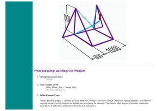 Preprocessing: Defining the Problem
1. Open preprocessor menu
/PREP7
2. Give example a Title
Utility Menu > File > Change Title ...
/title,Catapult
3. Define Element Types
For this problem, 3 types of elements are used: PIPE16, COMBIN7 (Revolute Joint), COMBIN14 (Spring-Damper) . It is therefore
required that the types of elements are defined prior to creating the elements. This element has 6 degrees of freedom (translation
along the X, Y and Z axis, and rotation about the X,Y and Z axis).
 