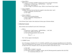 a. Define PIPE16
With 6 degrees of freedom, the PIPE16 element can be used to create the 3D structure.
■ Preprocessor > Element Type > Add/Edit/Delete... > click 'Add'
■ Select 'Pipe', 'Elast straight 16'
■ Click on 'Apply' You should see 'Type 1 PIPE16' in the 'Element Types' window.
b. Define COMBIN7
COMBIN7 (Revolute Joint) will allow the catapult to rotate about nodes 1 and 2.
■ Select 'Combination', 'Revolute Joint 7'
■ Click 'Apply'.
c. Define COMBIN14
Now we will define the spring elements.
■ Select 'Combination', 'Spring damper 14'
■ Click on 'OK'
In the 'Element Types' window, there should now be three types of elements defined.
4. Define Real Constants
Real Constants must be defined for each of the 3 element types.
a. PIPE16
■ Preprocessor > Real Constants > Add/Edit/Delete... > click 'Add'
■ Select Type 1 PIPE16 and click 'OK'
■ Enter the following properties, then click 'OK'
OD = 40
TKWALL = 10
'Set 1' will now appear in the dialog box
b. COMBIN7 (Joint)
Five of the degrees of freedom (UX, UY, UZ, ROTX, and ROTY) can be constrained with different levels of flexibility.
These can be defined by the 3 real constants: K1 (UX, UY), K2 (UZ) and K3 (ROTX, ROTY). For this example, we will
use high values for K1 through K3 since we only expect the model to rotate about the Z axis.
■ Click 'Add'
■ Select 'Type 2 COMBIN7'. Click 'OK'.
■ In the 'Real Constants for COMBIN7' window, enter the following geometric properties (then click 'OK'):
X-Y transnational stiffness K1: 1e9
 
