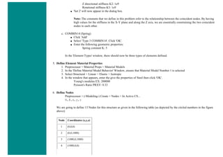 Z directional stiffness K2: 1e9
Rotational stiffness K3: 1e9
■ 'Set 2' will now appear in the dialog box.
Note: The constants that we define in this problem refer to the relationship between the coincident nodes. By having
high values for the stiffness in the X-Y plane and along the Z axis, we are essentially constraining the two coincident
nodes to each other.
c. COMBIN14 (Spring)
■ Click 'Add'
■ Select 'Type 3 COMBIN14'. Click 'OK'.
■ Enter the following geometric properties:
Spring constant K: 5
In the 'Element Types' window, there should now be three types of elements defined.
5. Define Element Material Properties
1. Preprocessor > Material Props > Material Models
2. In the 'Define Material Model Behavior' Window, ensure that Material Model Number 1 is selected
3. Select Structural > Linear > Elastic > Isotropic
4. In the window that appears, enter the give the properties of Steel then click 'OK'.
Young's modulus EX: 200000
Poisson's Ratio PRXY: 0.33
6. Define Nodes
Preprocessor > (-Modeling-) Create > Nodes > In Active CS...
N,#,x,y,z
We are going to define 13 Nodes for this structure as given in the following table (as depicted by the circled numbers in the figure
above):
Node Coordinates (x,y,z)
1 (0,0,0)
2 (0,0,1000)
3 (1000,0,1000)
4 (1000,0,0)
 