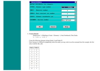 b. Create elements
Preprocessor > (-Modeling-) Create > Elements > (-Auto Numbered-) Thru Nodes
E, node a, node b
Create the following elements joining Nodes 'a' and Nodes 'b'.
Note: because it is difficult to graphically select the nodes you may wish to use the command line (for example, the first
entry would be: E,1,6).
Node a Node b
1 6
2 5
1 4
2 3
3 4
10 8
9 8
7 8
12 5
 