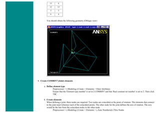 13 6
12 13
5 3
6 4
You should obtain the following geometry (Oblique view)
8. Create COMBIN7 (Joint) elements
a. Define element type
Preprocessor > (-Modeling-) Create > Elements > Elem Attributes
Ensure that the 'Element type number' is set to 2 COMBIN7 and that 'Real constant set number' is set to 2. Then click
'OK'
b. Create elements
When defining a joint, three nodes are required. Two nodes are coincident at the point of rotation. The elements that connect
to the joint must reference each of the coincident points. The other node for the joint defines the axis of rotation. The axis
would be the line from the coincident nodes to the other node.
Preprocessor > (-Modeling-) Create > Elements > (-Auto Numbered-) Thru Nodes
 