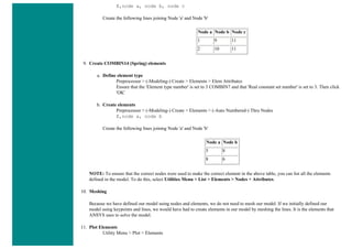E,node a, node b, node c
Create the following lines joining Node 'a' and Node 'b'
Node a Node b Node c
1 9 11
2 10 11
9. Create COMBIN14 (Spring) elements
a. Define element type
Preprocessor > (-Modeling-) Create > Elements > Elem Attributes
Ensure that the 'Element type number' is set to 3 COMBIN7 and that 'Real constant set number' is set to 3. Then click
'OK'
b. Create elements
Preprocessor > (-Modeling-) Create > Elements > (-Auto Numbered-) Thru Nodes
E,node a, node b
Create the following lines joining Node 'a' and Node 'b'
Node a Node b
5 8
8 6
NOTE: To ensure that the correct nodes were used to make the correct element in the above table, you can list all the elements
defined in the model. To do this, select Utilities Menu > List > Elements > Nodes + Attributes.
10. Meshing
Because we have defined our model using nodes and elements, we do not need to mesh our model. If we initially defined our
model using keypoints and lines, we would have had to create elements in our model by meshing the lines. It is the elements that
ANSYS uses to solve the model.
11. Plot Elements
Utility Menu > Plot > Elements
 