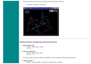 You may also wish to turn on element numbering and turn off keypoint numbering
Utility Menu > PlotCtrls > Numbering ...
Solution Phase: Assigning Loads and Solving
1. Define Analysis Type
Solution > New Analysis > Static
ANTYPE,0
2. Allow Large Deflection
Solution > Sol'n Controls > basic
NLGEOM, ON
Because the model is expected to deform considerably, we need to include the effects of large deformation.
3. Apply Constraints
Solution > (-Loads-) Apply > (-Structural-) > Displacement > On Nodes
 