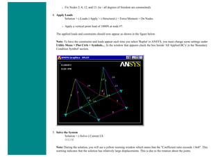 ❍ Fix Nodes 3, 4, 12, and 13. (ie - all degrees of freedom are constrained).
4. Apply Loads
Solution > (-Loads-) Apply > (-Structural-) > Force/Moment > On Nodes
❍ Apply a vertical point load of 1000N at node #7.
The applied loads and constraints should now appear as shown in the figure below.
Note: To have the constraints and loads appear each time you select 'Replot' in ANSYS, you must change some settings under
Utility Menu > Plot Ctrls > Symbols.... In the window that appears check the box beside 'All Applied BC's' in the 'Boundary
Condition Symbol' section.
5. Solve the System
Solution > (-Solve-) Current LS
SOLVE
Note: During the solution, you will see a yellow warning window which states that the "Coefficient ratio exceeds 1.0e8". This
warning indicates that the solution has relatively large displacements. This is due to the rotation about the joints.
 