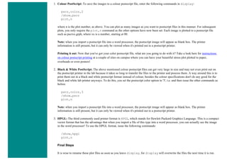 1. Colour PostScript: To save the images to a colour postscript file, enter the following commands in display:
pscr,color,2
/show,pscr
plot,n
where n is the plot number, as above. You can plot as many images as you want to postscript files in this manner. For subsequent
plots, you only require the plot,n command as the other options have now been set. Each image is plotted to a postscript file
such as pscrxx.grph, where xx is a number, starting at 00.
Note: when you import a postscript file into a word processor, the postscript image will appear as blank box. The printer
information is still present, but it can only be viewed when it's printed out to a postscript printer.
Printing it out: Now that you've got your color postscript file, what are you going to do with it? Take a look here for instructions
on colour postscript printing at a couple of sites on campus where you can have your beautiful stress plot plotted to paper,
overheads or even posters!
2. Black & White PostScript: The above mentioned colour postscript files can get very large in size and may not even print out on
the postscript printer in the lab because it takes so long to transfer the files to the printer and process them. A way around this is to
print them out in a black and white postscript format instead of colour; besides the colour specifications don't do any good for the
black and white lab printer anyways. To do this, you set the postscript color option to '3', i.e. and then issue the other commands as
before
pscr,color,3
/show,pscr
plot,n
Note: when you import a postscript file into a word processor, the postscript image will appear as blank box. The printer
information is still present, but it can only be viewed when it's printed out to a postscript printer.
3. HPGL: The third commonly used printer format is HPGL, which stands for Hewlett Packard Graphics Language. This is a compact
vector format that has the advantage that when you import a file of this type into a word processor, you can actually see the image
in the word processor! To use the HPGL format, issue the following commands:
/show,hpgl
plot,n
Final Steps
It is wise to rename these plot files as soon as you leave display, for display will overwrite the files the next time it is run.
 
