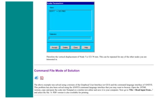 Therefore the vertical displacement of Node 7 is 323.78 mm. This can be repeated for any of the other nodes you are
interested in.
Command File Mode of Solution
The above example was solved using a mixture of the Graphical User Interface (or GUI) and the command language interface of ANSYS.
This problem has also been solved using the ANSYS command language interface that you may want to browse. Open the .HTML
version, copy and paste the code into Notepad or a similar text editor and save it to your computer. Now go to 'File > Read input from...'
and select the file. A .PDF version is also available for printing.
 