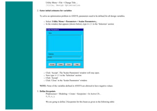 Utility Menu > File > Change Title ...
/title, Design Optimization
2. Enter initial estimates for variables
To solve an optimization problem in ANSYS, parameters need to be defined for all design variables.
❍ Select: Utility Menu > Parameters > Scalar Parameters...
❍ In the window that appears (shown below), type W=20 in the ‘Selection’ section
❍ Click ‘Accept’. The 'Scalar Parameters' window will stay open.
❍ Now type H=20 in the ‘Selection’ section
❍ Click ‘Accept'
❍ Click ‘Close’ in the ‘Scalar Parameters’ window.
NOTE: None of the variables defined in ANSYS are allowed to have negative values.
3. Define Keypoints
Preprocessor > Modeling > Create > Keypoints > In Active CS...
K,#,x,y
We are going to define 2 Keypoints for this beam as given in the following table:
 