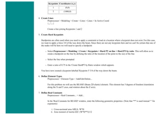 Keypoints Coordinates (x,y)
1 (0,0)
2 (1000,0)
4. Create Lines
Preprocessor > Modeling > Create > Lines > Lines > In Active Coord
L,1,2
Create a line joining Keypoints 1 and 2
5. Create Hard Keypoints
Hardpoints are often used when you need to apply a constraint or load at a location where a keypoint does not exist. For this case,
we want to apply a force 3/4 of the way down the beam. Since there are not any keypoints here and we can't be certain that one of
the nodes will be here we will need to specify a hardpoint
❍ Select Preprocessor > Modeling > Create > Keypoints > Hard PT on line > Hard PT by ratio. This will allow us to
create a hardpoint on the line by defining the ratio of the location of the point to the size of the line
❍ Select the line when prompted
❍ Enter a ratio of 0.75 in the 'Create HardPT by Ratio window which appears.
You have now created a keypoint labelled 'Keypoint 3' 3/4 of the way down the beam.
6. Define Element Types
Preprocessor > Element Type > Add/Edit/Delete...
For this problem we will use the BEAM3 (Beam 2D elastic) element. This element has 3 degrees of freedom (translation
along the X and Y axes, and rotation about the Z axis).
7. Define Real Constants
Preprocessor > Real Constants... > Add...
In the 'Real Constants for BEAM3' window, enter the following geometric properties: (Note that '**' is used instead '^' for
exponents)
i. Cross-sectional area AREA: W*H
ii. Area moment of inertia IZZ: (W*H**3)/12
 