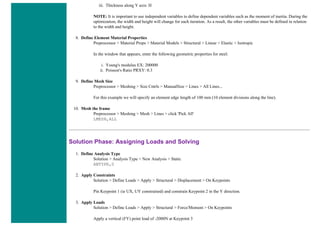 iii. Thickness along Y axis: H
NOTE: It is important to use independent variables to define dependent variables such as the moment of inertia. During the
optimization, the width and height will change for each iteration. As a result, the other variables must be defined in relation
to the width and height.
8. Define Element Material Properties
Preprocessor > Material Props > Material Models > Structural > Linear > Elastic > Isotropic
In the window that appears, enter the following geometric properties for steel:
i. Young's modulus EX: 200000
ii. Poisson's Ratio PRXY: 0.3
9. Define Mesh Size
Preprocessor > Meshing > Size Cntrls > ManualSize > Lines > All Lines...
For this example we will specify an element edge length of 100 mm (10 element divisions along the line).
10. Mesh the frame
Preprocessor > Meshing > Mesh > Lines > click 'Pick All'
LMESH,ALL
Solution Phase: Assigning Loads and Solving
1. Define Analysis Type
Solution > Analysis Type > New Analysis > Static
ANTYPE,0
2. Apply Constraints
Solution > Define Loads > Apply > Structural > Displacement > On Keypoints
Pin Keypoint 1 (ie UX, UY constrained) and constrain Keypoint 2 in the Y direction.
3. Apply Loads
Solution > Define Loads > Apply > Structural > Force/Moment > On Keypoints
Apply a vertical (FY) point load of -2000N at Keypoint 3
 