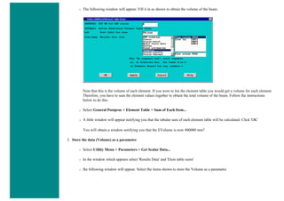 ❍ The following window will appear. Fill it in as shown to obtain the volume of the beam.
Note that this is the volume of each element. If you were to list the element table you would get a volume for each element.
Therefore, you have to sum the element values together to obtain the total volume of the beam. Follow the instructions
below to do this.
❍ Select General Postproc > Element Table > Sum of Each Item...
❍ A little window will appear notifying you that the tabular sum of each element table will be calculated. Click 'OK'
You will obtain a window notifying you that the EVolume is now 400000 mm2
2. Store the data (Volume) as a parameter
❍ Select Utility Menu > Parameters > Get Scalar Data...
❍ In the window which appears select 'Results Data' and 'Elem table sums'
❍ the following window will appear. Select the items shown to store the Volume as a parameter.
 
