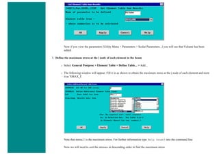 Now if you view the parameters (Utility Menu > Parameters > Scalar Parameters...) you will see that Volume has been
added.
3. Define the maximum stress at the i node of each element in the beam
❍ Select General Postproc > Element Table > Define Table... > Add...
❍ The following window will appear. Fill it in as shown to obtain the maximum stress at the i node of each element and store
it as 'SMAX_I'.
Note that nmisc,1 is the maximum stress. For further information type Help beam3 into the command line
Now we will need to sort the stresses in descending order to find the maximum stress
 