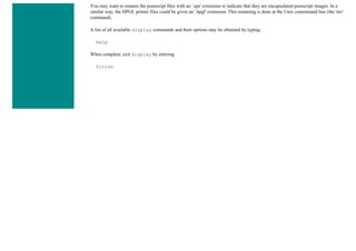 You may want to rename the postscript files with an '.eps' extension to indicate that they are encapsulated postscript images. In a
similar way, the HPGL printer files could be given an '.hpgl' extension. This renaming is done at the Unix commmand line (the 'mv'
command).
A list of all available display commands and their options may be obtained by typing:
help
When complete, exit display by entering
finish
 
