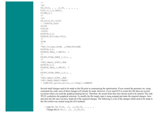 !*
/GO
DK,P51X, , , ,0,UY, , , , , ,
FLST,2,1,3,ORDE,1
FITEM,2,3
!*
/GO
FK,P51X,FY,-2000
! /STATUS,SOLU
SOLVE
FINISH
/POST1
AVPRIN,0,0,
ETABLE,EVolume,VOLU,
!*
SSUM
!*
*GET,Volume,SSUM, ,ITEM,EVOLUME
AVPRIN,0,0,
ETABLE,SMax_I,NMISC, 1
!*
ESORT,ETAB,SMAX_I,0,1, ,
!*
*GET,SMaxI,SORT,,MAX
AVPRIN,0,0,
ETABLE,SMax_J,NMISC, 3
!*
ESORT,ETAB,SMAX_J,0,1, ,
!*
*GET,SMaxJ,SORT,,MAX
*SET,SMAX,SMAXI>SMAXJ
! LGWRITE,optimization,,C:Temp,COMMENT
Several small changes need to be made to this file prior to commencing the optimization. If you created the geometry etc. using
command line code, most of these changes will already be made. However, if you used GUI to create this file there are several
occasions where you used the graphical picking device. Therefore, the actual items that were chosen need to be entered. The code
'P51X' symbolizes the graphical selection. To modify the file simply open it using notepad and make the required changes. Save
and close the file once you have made all of the required changes. The following is a list of the changes which need to be made to
this file (which was created using the GUI method)
❍ Line 32 - DK,P51X, ,0, ,0,UX,UY, , , , ,
Change this to: DK,1, ,0, ,0,UX,UY,
 