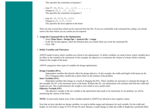 This specifies the constraints at keypoint 1
❍ Line 37 - DK,P51X, ,0, ,0,UY, , , , , ,
Change to: DK,2, ,0, ,0,UY,
This specifies the constraints at keypoint 2
❍ Line 42 - FK,P51X,FY,-2000
Change to: FK,3,FY,-2000
This specifies the force applied on the beam
There are also several lines which can be removed from this file. If you are comfortable with command line coding, you should
remove the lines which you are certain are not required.
2. Assign the Command File to the Optimization
❍ Select Main Menu > Design Opt > Analysis File > Assign
❍ In the file list that appears, select the filename that you created when you wrote the command file.
❍ Click ‘OK’.
3. Define Variables and Tolerances
ANSYS needs to know which variables are critical to the optimization. To define variables, we need to know which variables have
an effect on the variable to be minimized. In this example our objective is to minimize the volume of a beam which is directly
related to the weight of the beam.
ANSYS categorizes three types of variables for design optimization:
Design Variables (DVs)
Independent variables that directly effect the design objective. In this example, the width and height of the beam are the
DVs. Changing either variable has a direct effect on the solution of the problem.
State Variables (SVs)
Dependent variables that change as a result of changing the DVs. These variables are necessary to constrain the design. In
this example, the SV is the maximum stress in the beam. Without this SV, our optimization will continue until both the width and
height are zero. This would minimize the weight to zero which is not a useful result.
Objective Variable (OV)
The objective variable is the one variable in the optimization that needs to be minimized. In our problem, we will be
minimizing the volume of the beam.
NOTE: As previously stated, none of the variables defined in ANSYS are allowed to have negative values.
Now that we have decided our design variables, we need to define ranges and tolerances for each variable. For the width and
height, we will select a range of 10 to 50 mm for each. Because a small change in either the width or height has a profound effect
 
