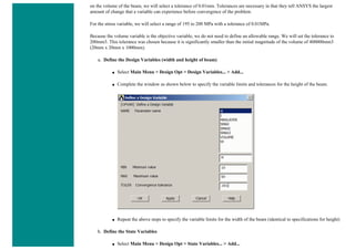 on the volume of the beam, we will select a tolerance of 0.01mm. Tolerances are necessary in that they tell ANSYS the largest
amount of change that a variable can experience before convergence of the problem.
For the stress variable, we will select a range of 195 to 200 MPa with a tolerance of 0.01MPa.
Because the volume variable is the objective variable, we do not need to define an allowable range. We will set the tolerance to
200mm3. This tolerance was chosen because it is significantly smaller than the initial magnitude of the volume of 400000mm3
(20mm x 20mm x 1000mm).
a. Define the Design Variables (width and height of beam)
■ Select Main Menu > Design Opt > Design Variables... > Add...
■ Complete the window as shown below to specify the variable limits and tolerances for the height of the beam.
■ Repeat the above steps to specify the variable limits for the width of the beam (identical to specifications for height)
b. Define the State Variables
■ Select Main Menu > Design Opt > State Variables... > Add...
 