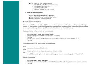 ■ In the window fill in the following sections
■ Select 'SMAX' in the ‘Parameter Name’ section.
■ Enter: Lower Limit (MIN = 195)
■ Upper Limit (MAX = 200)
■ Feasibility Tolerance (TOLER = 0.001)
c. Define the Objective Variable
■ Select Main Menu > Design Opt > Objective...
■ Select ‘VOLUME’ in the ‘Parameter Name’ section.
■ Under Convergence Tolerance, enter 200.
6. Define the Optimization Method
There are several different methods that ANSYS can use to solve an optimization problem. To ensure that you are not finding a
solution at a local minimum, it is advisable to use different solution methods. If you have trouble with getting a particular problem
to converge it would be a good idea to try a different method of solution to see what might be wrong.
For this problem we will use a First-Order Solution method.
❍ Select Main Menu > Design Opt > Method / Tool...
❍ In the ‘Specify Optimization Method’ window select ‘First-Order’
❍ Click ‘OK’
❍ Enter: Maximum iterations (NITR = 30), Percent step size SIZE = 100, Percent forward diff. DELTA = 0.2
❍ Click ‘OK’.
Note: the significance of the above variables is explained below:
NITR
Max number of iterations. Defaults to 10.
SIZE
% that is applied to the size of each line search step. Defaults to 100%
DELTA
forward difference (%) applied to the design variable range that is used to compute the gradient. Defaults to 0.2%
7. Run the Optimization
❍ Select Main Menu > Design Opt > Run...
❍ In the ‘Begin Execution of Run’ window, confirm that the analysis file, method/type and maximum iterations are correct.
❍ Click ‘OK’.
 